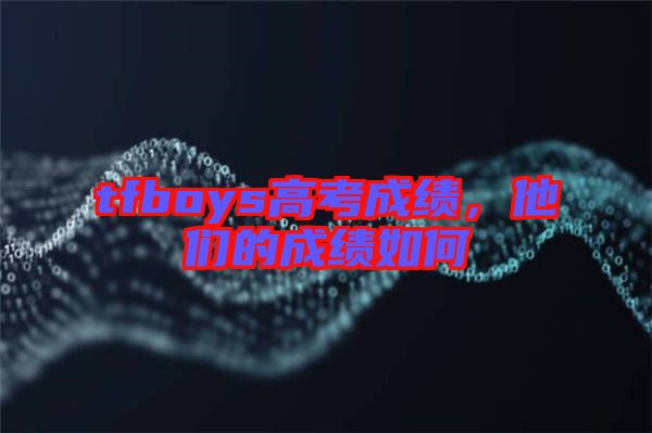 tfboys高考成績(jī)，他們的成績(jī)?nèi)绾? width=