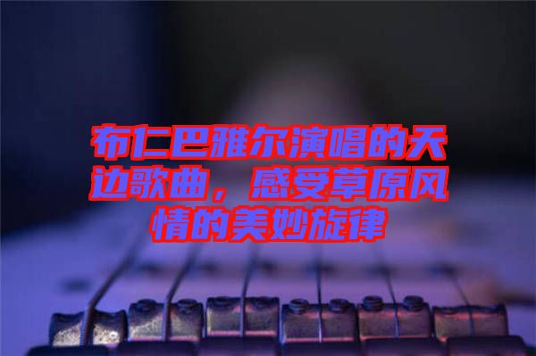 布仁巴雅爾演唱的天邊歌曲，感受草原風(fēng)情的美妙旋律