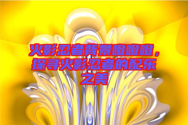 火影忍者背景噔噔噔，探尋火影忍者的配樂(lè)之美