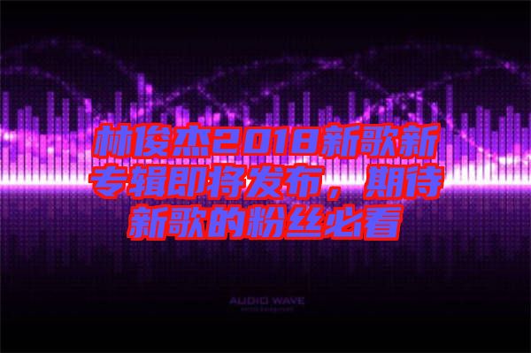 林俊杰2018新歌新專輯即將發(fā)布，期待新歌的粉絲必看