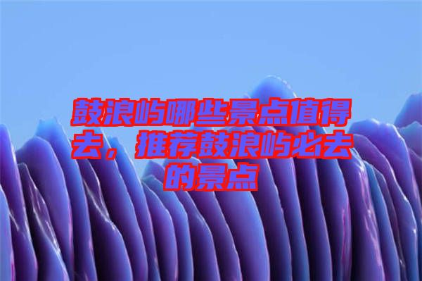 鼓浪嶼哪些景點(diǎn)值得去，推薦鼓浪嶼必去的景點(diǎn)