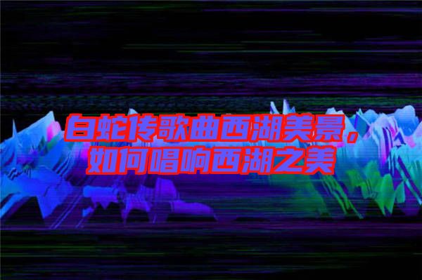 白蛇傳歌曲西湖美景，如何唱響西湖之美