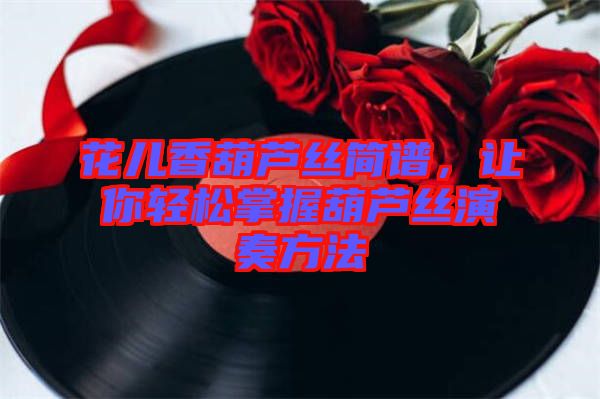 花兒香葫蘆絲簡譜，讓你輕松掌握葫蘆絲演奏方法