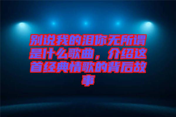 別說我的淚你無所謂是什么歌曲，介紹這首經(jīng)典情歌的背后故事
