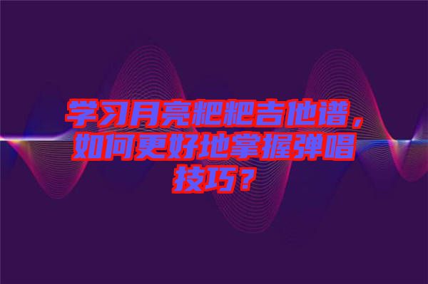 學(xué)習(xí)月亮粑粑吉他譜，如何更好地掌握彈唱技巧？