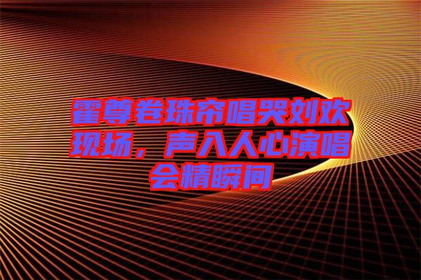 霍尊卷珠簾唱哭劉歡現(xiàn)場，聲入人心演唱會(huì)精瞬間