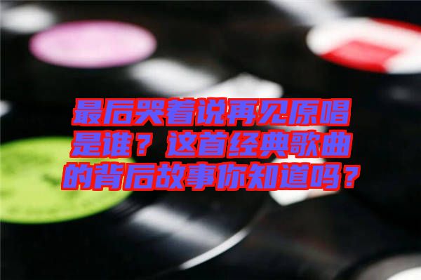 最后哭著說再見原唱是誰？這首經(jīng)典歌曲的背后故事你知道嗎？