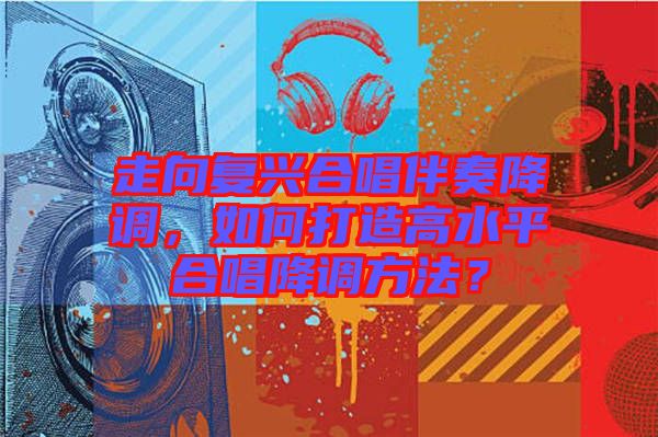 走向復興合唱伴奏降調，如何打造高水平合唱降調方法？