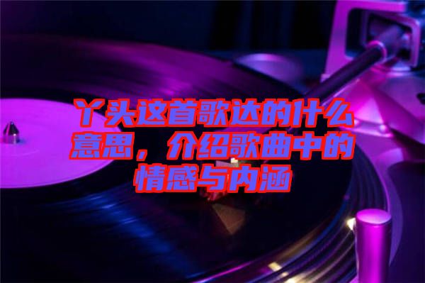 丫頭這首歌達(dá)的什么意思，介紹歌曲中的情感與內(nèi)涵