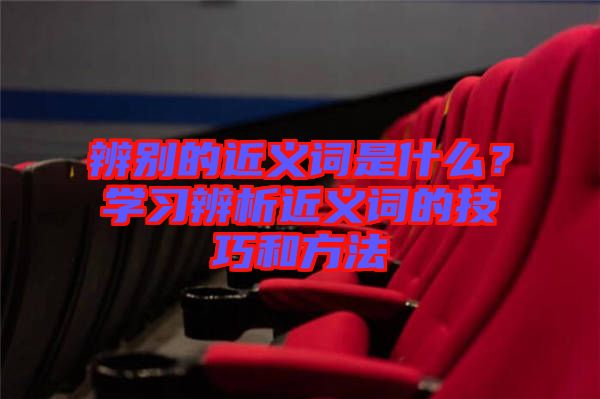 辨別的近義詞是什么？學(xué)習(xí)辨析近義詞的技巧和方法