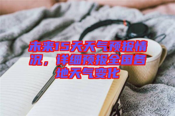 未來15天天氣預(yù)報(bào)情況，詳細(xì)預(yù)報(bào)全國各地天氣變化
