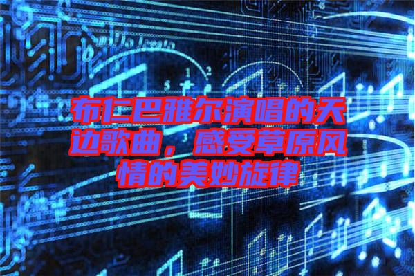 布仁巴雅爾演唱的天邊歌曲，感受草原風(fēng)情的美妙旋律