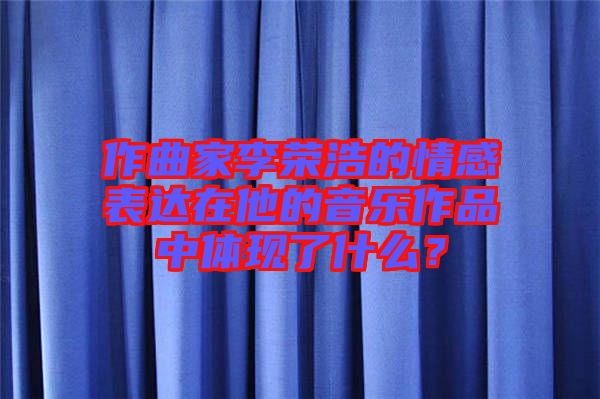 作曲家李榮浩的情感表達(dá)在他的音樂(lè)作品中體現(xiàn)了什么？