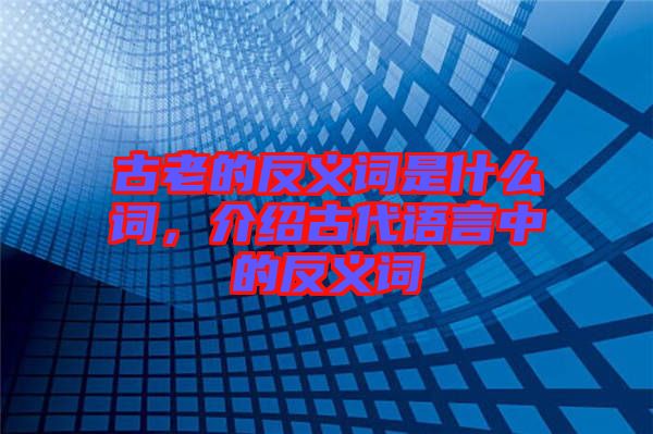 古老的反義詞是什么詞，介紹古代語(yǔ)言中的反義詞