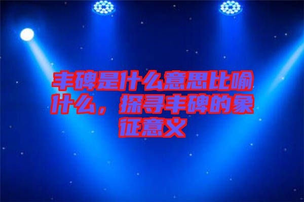 豐碑是什么意思比喻什么，探尋豐碑的象征意義