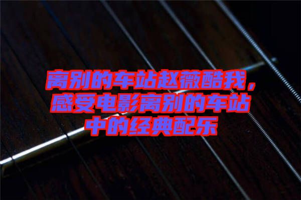 離別的車站趙薇酷我，感受電影離別的車站中的經(jīng)典配樂