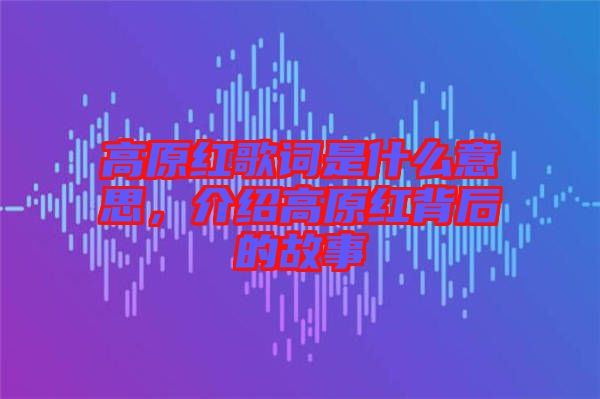 高原紅歌詞是什么意思，介紹高原紅背后的故事