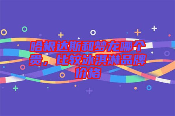 哈根達(dá)斯和夢龍哪個(gè)貴，比較冰淇淋品牌價(jià)格