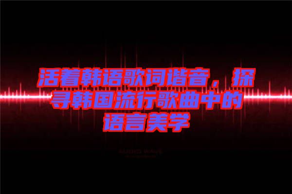 活著韓語歌詞諧音，探尋韓國流行歌曲中的語言美學(xué)