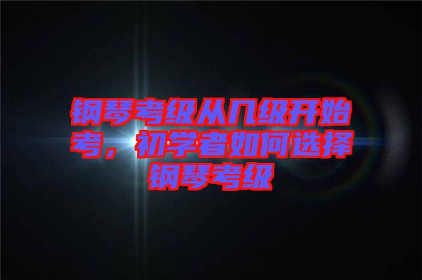 鋼琴考級從幾級開始考，初學者如何選擇鋼琴考級