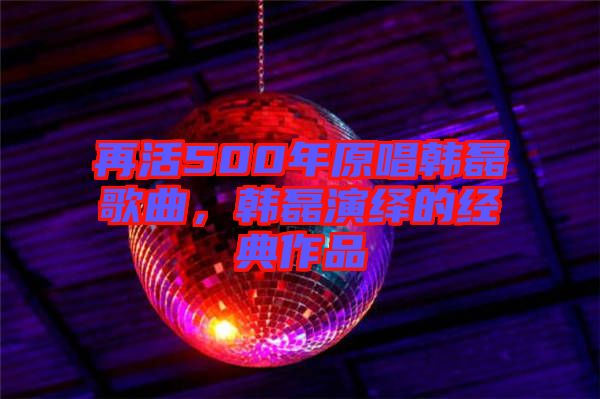 再活500年原唱韓磊歌曲，韓磊演繹的經(jīng)典作品
