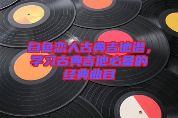 白色戀人古典吉他譜，學(xué)習(xí)古典吉他必備的經(jīng)典曲目