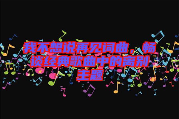 我不想說再見詞曲，暢談經(jīng)典歌曲中的離別主題