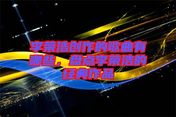 李榮浩創(chuàng)作的歌曲有哪些，盤點李榮浩的經典作品