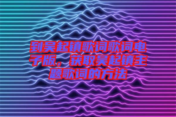 到吳起鎮(zhèn)歌詞歌詞電子版，獲取吳起鎮(zhèn)主題歌詞的方法