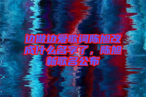 邊做邊愛歌詞陳旭改成什么名字了，陳旭新歌名公布
