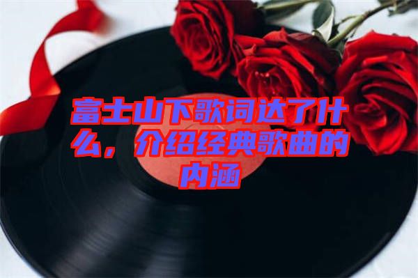 富士山下歌詞達(dá)了什么，介紹經(jīng)典歌曲的內(nèi)涵