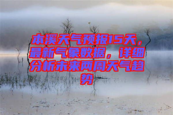本溪天氣預(yù)報15天，最新氣象數(shù)據(jù)，詳細分析未來兩周天氣趨勢