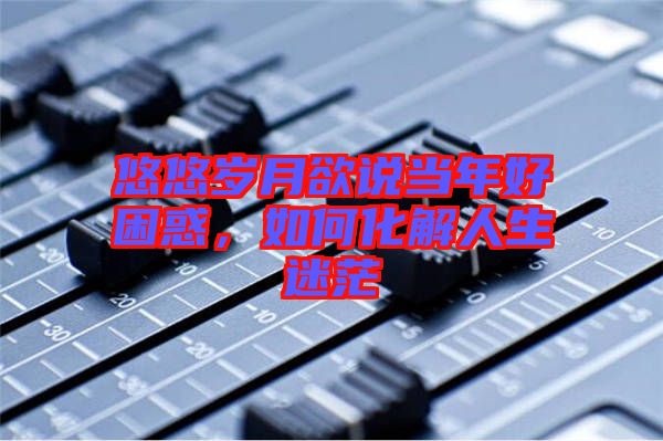 悠悠歲月欲說當(dāng)年好困惑，如何化解人生迷茫