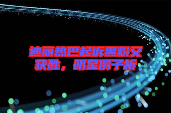 迪麗熱巴起訴黑粉又獲勝，明星例子析