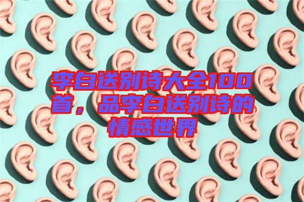 李白送別詩大全100首，品李白送別詩的情感世界