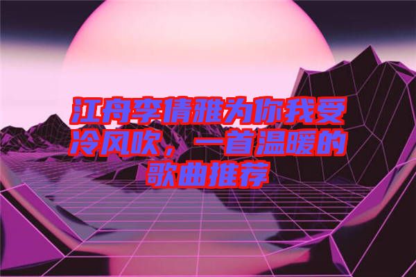 江舟李倩雅為你我受冷風(fēng)吹，一首溫暖的歌曲推薦