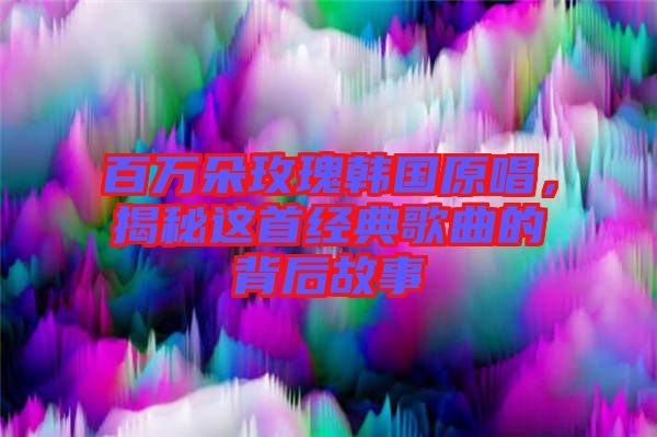 百萬朵玫瑰韓國原唱，揭秘這首經(jīng)典歌曲的背后故事
