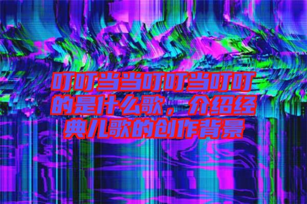 叮叮當(dāng)當(dāng)叮叮當(dāng)叮叮的是什么歌，介紹經(jīng)典兒歌的創(chuàng)作背景