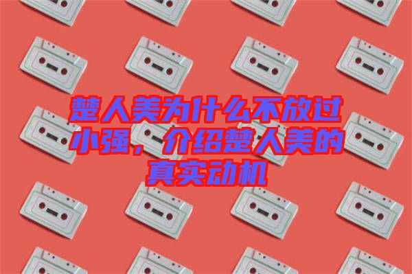 楚人美為什么不放過(guò)小強(qiáng)，介紹楚人美的真實(shí)動(dòng)機(jī)