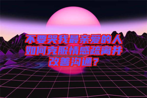 不要哭我最親愛的人如何克服情感疏離并改善溝通？