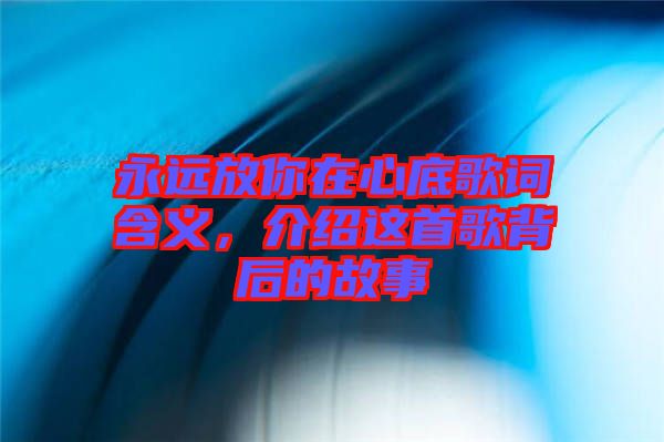 永遠(yuǎn)放你在心底歌詞含義，介紹這首歌背后的故事