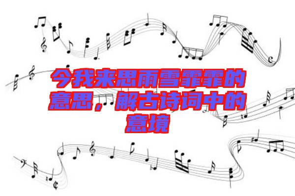 今我來思雨雪霏霏的意思，解古詩詞中的意境
