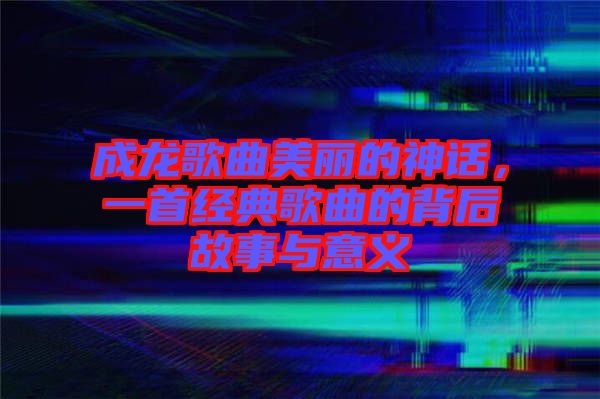 成龍歌曲美麗的神話，一首經(jīng)典歌曲的背后故事與意義