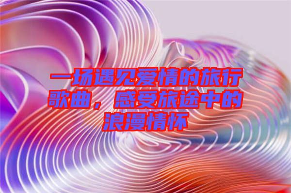 一場遇見愛情的旅行歌曲，感受旅途中的浪漫情懷