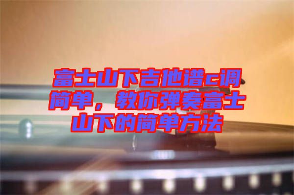 富士山下吉他譜c調(diào)簡(jiǎn)單，教你彈奏富士山下的簡(jiǎn)單方法