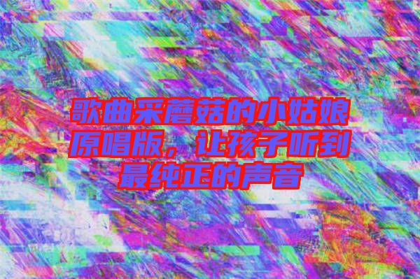 歌曲采蘑菇的小姑娘原唱版，讓孩子聽到最純正的聲音