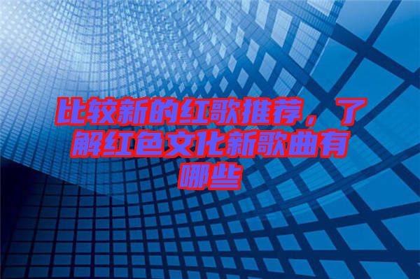 比較新的紅歌推薦，了解紅色文化新歌曲有哪些