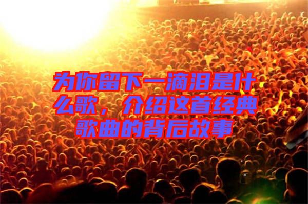 為你留下一滴淚是什么歌，介紹這首經(jīng)典歌曲的背后故事
