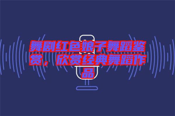 舞劇紅色娘子舞蹈鑒賞，欣賞經(jīng)典舞蹈作品