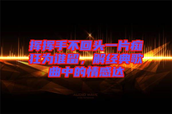揮揮手不回頭一片癡狂為誰留，解經(jīng)典歌曲中的情感達